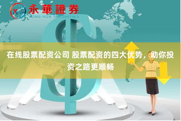 在线股票配资公司 股票配资的四大优势，助你投资之路更顺畅