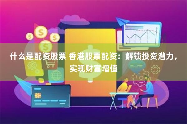 什么是配资股票 香港股票配资：解锁投资潜力，实现财富增值