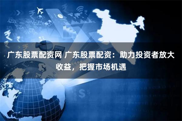 广东股票配资网 广东股票配资：助力投资者放大收益，把握市场机遇
