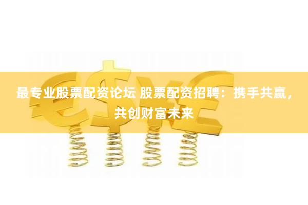 最专业股票配资论坛 股票配资招聘：携手共赢，共创财富未来