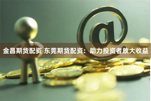 金昌期货配资 东莞期货配资：助力投资者放大收益