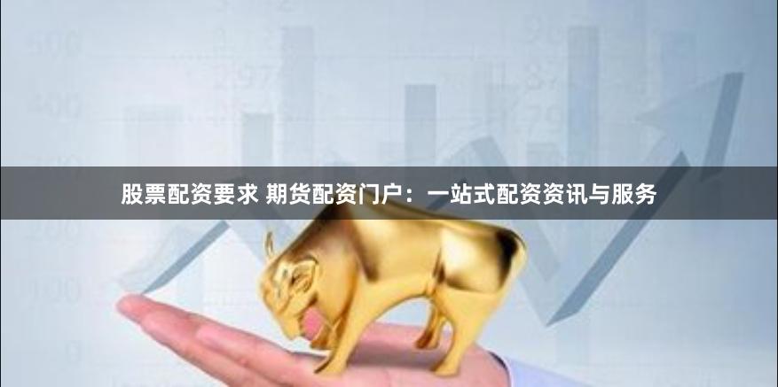 股票配资要求 期货配资门户：一站式配资资讯与服务