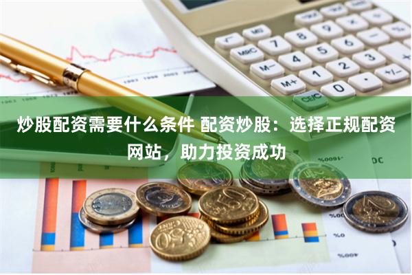 炒股配资需要什么条件 配资炒股：选择正规配资网站，助力投资成功
