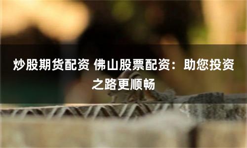 炒股期货配资 佛山股票配资：助您投资之路更顺畅