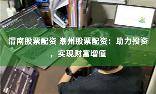 渭南股票配资 潮州股票配资：助力投资，实现财富增值